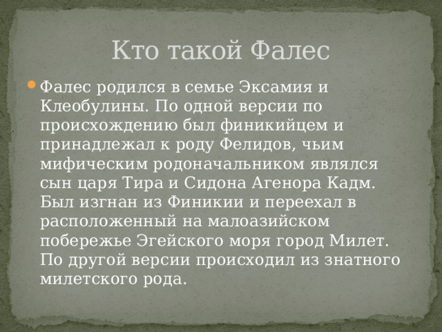 Кто такой Фалес Фалес родился в семье Эксамия и Клеобулины. По одной версии по происхождению был финикийцем и принадлежал к роду Фелидов, чьим мифическим родоначальником являлся сын царя Тира и Сидона Агенора Кадм. Был изгнан из Финикии и переехал в расположенный на малоазийском побережье Эгейского моря город Милет. По другой версии происходил из знатного милетского рода. 