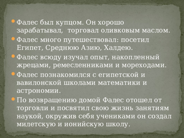 Фалес был купцом. Он хорошо зарабатывал, торговал оливковым маслом. Фалес много путешествовал: посетил Египет, Среднюю Азию, Халдею. Фалес всюду изучал опыт, накопленный жрецами, ремесленниками и мореходами. Фалес познакомился с египетской и вавилонской школами математики и астрономии. По возвращению домой Фалес отошел от торговли и посвятил свою жизнь занятиям наукой, окружив себя учениками он создал милетскую и ионийскую школу. 