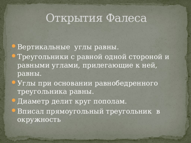 Открытия Фалеса Вертикальные углы равны. Треугольники с равной одной стороной и равными углами, прилегающие к ней, равны. Углы при основании равнобедренного треугольника равны. Диаметр делит круг пополам. Вписал прямоугольный треугольник в окружность 