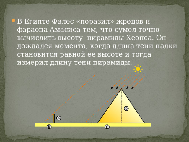 В Египте Фалес «поразил» жрецов и фараона Амасиса тем, что сумел точно вычислить высоту пирамиды Хеопса. Он дождался момента, когда длина тени палки становится равной ее высоте и тогда измерил длину тени пирамиды. 