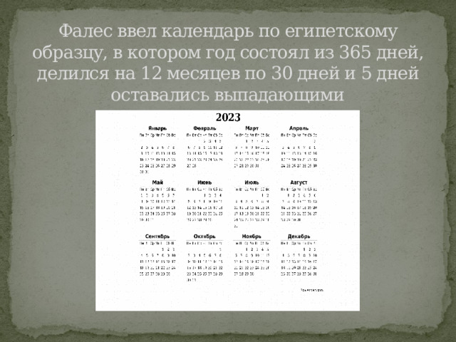 Фалес ввел календарь по египетскому образцу, в котором год состоял из 365 дней, делился на 12 месяцев по 30 дней и 5 дней оставались выпадающими 