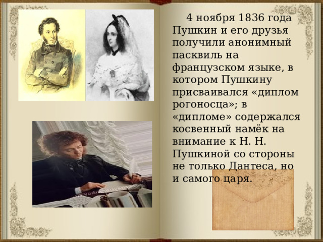  4 ноября 1836 года Пушкин и его друзья получили анонимный пасквиль на французском языке, в котором Пушкину присваивался «диплом рогоносца»; в «дипломе» содержался косвенный намёк на внимание к Н. Н. Пушкиной со стороны не только Дантеса, но и самого царя. 