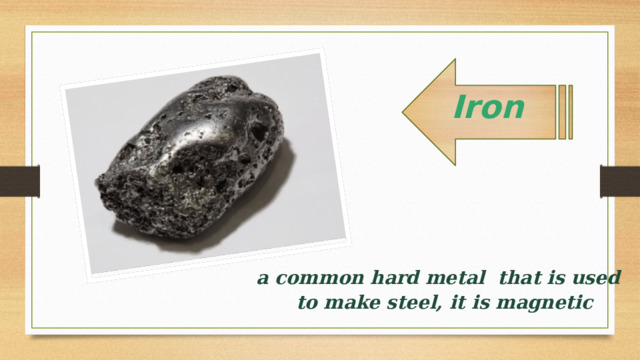 Iron  a common hard metal that is used to make steel, it is magnetic 