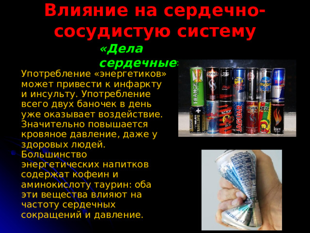 Влияние на сердечно-сосудистую систему «Дела сердечные »  Употребление «энергетиков» может привести к инфаркту и инсульту. Употребление всего двух баночек в день уже оказывает воздействие. Значительно повышается кровяное давление, даже у здоровых людей. Большинство энергетических напитков содержат кофеин и аминокислоту таурин: оба эти вещества влияют на частоту сердечных сокращений и давление.  