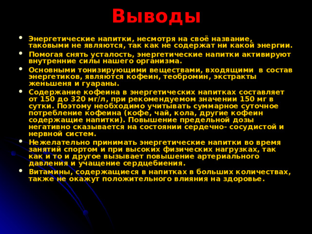 Выводы Энергетические напитки, несмотря на своё название, таковыми не являются, так как не содержат ни какой энергии. Помогая снять усталость, энергетические напитки активируют внутренние силы нашего организма. Основными тонизирующими веществами, входящими в состав энергетиков, являются кофеин, теобромин, экстракты женьшеня и гуараны. Содержание кофеина в энергетических напитках составляет от 150 до 320 мг/л, при рекомендуемом значении 150 мг в сутки. Поэтому необходимо учитывать суммарное суточное потребление кофеина (кофе, чай, кола, другие кофеин содержащие напитки). Повышение предельной дозы негативно сказывается на состоянии сердечно- сосудистой и нервной систем. Нежелательно принимать энергетические напитки во время занятий спортом и при высоких физических нагрузках, так как и то и другое вызывает повышение артериального давления и учащение сердцебиения. Витамины, содержащиеся в напитках в больших количествах, также не окажут положительного влияния на здоровье.  