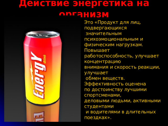 Действие энергетика на организм Это «Продукт для лиц, подвергающихся  значительным психоэмоциональным и физическим нагрузкам. Повышает работоспособность, улучшает концентрацию внимания и скорость реакции, улучшает  обмен веществ. Эффективность оценена по достоинству лучшими спортсменами, деловыми людьми, активными студентами  и водителями в длительных поездках». 