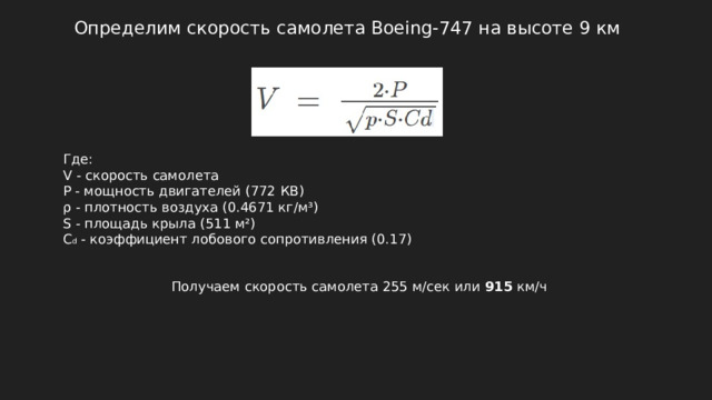 Определим скорость самолета Boeing-747 на высоте 9 км Где: V - скорость самолета P - мощность двигателей (772 КВ) ρ - плотность воздуха (0.4671 кг/м³) S - площадь крыла (511 м²) C d - коэффициент лобового сопротивления (0.17) Получаем скорость самолета 255 м/сек или 915 км/ч 