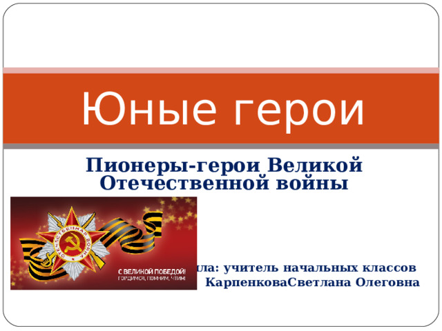 Юные герои Пионеры-герои Великой Отечественной войны     Составила: учитель начальных классов КарпенковаСветлана Олеговна 