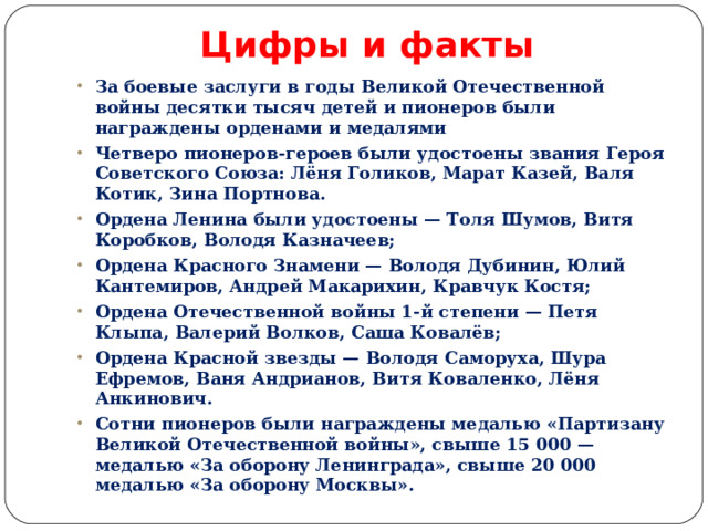 Цифры и факты За боевые заслуги в годы Великой Отечественной войны десятки тысяч детей и пионеров были награждены орденами и медалями Четверо пионеров-героев были удостоены звания Героя Советского Союза: Лёня Голиков, Марат Казей, Валя Котик, Зина Портнова. Ордена Ленина были удостоены — Толя Шумов, Витя Коробков, Володя Казначеев; Ордена Красного Знамени — Володя Дубинин, Юлий Кантемиров, Андрей Макарихин, Кравчук Костя; Ордена Отечественной войны 1-й степени — Петя Клыпа, Валерий Волков, Саша Ковалёв; Ордена Красной звезды — Володя Саморуха, Шура Ефремов, Ваня Андрианов, Витя Коваленко, Лёня Анкинович. Сотни пионеров были награждены медалью «Партизану Великой Отечественной войны», свыше 15 000 — медалью «За оборону Ленинграда», свыше 20 000 медалью «За оборону Москвы». 