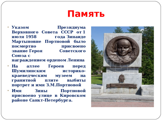 Память Указом Президиума Верховного Совета СССР от 1 июля 1958 года Зинаиде Мартыновне Портновой было посмертно присвоено звание Героя Советского Союза с награждением орденом Ленина На аллее Героев перед Шумилинским историко-краеведческим музеем на гранитной плите выбиты портрет и имя З.М.Портновой Имя Зины Портновой присвоено улице в Кировском районе Санкт-Петербурга. 