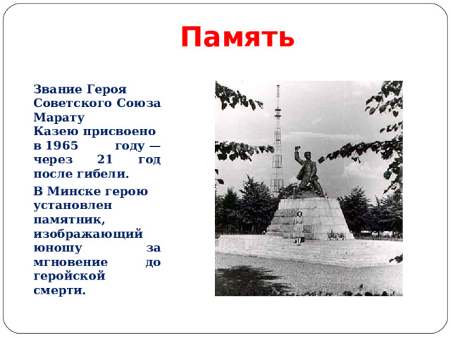Память Звание Героя Советского Союза Марату Казею присвоено в 1965 году — через 21 год после гибели. В Минске герою установлен памятник, изображающий юношу за мгновение до геройской смерти.  