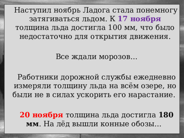  Наступил ноябрь Ладога стала понемногу затягиваться льдом. К 17 ноября толщина льда достигла 100 мм, что было недостаточно для открытия движения.  Все ждали морозов…  Работники дорожной службы ежедневно измеряли толщину льда на всём озере, но были не в силах ускорить его нарастание.  20 ноября толщина льда достигла 180 мм . На лёд вышли конные обозы… 