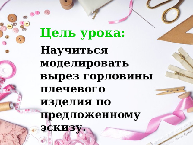 Цель урока: Научиться моделировать вырез горловины плечевого изделия по предложенному эскизу. 