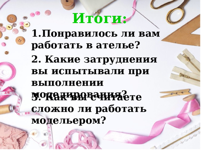 Итоги: 1.Понравилось ли вам работать в ателье? 2.  Какие затруднения вы испытывали при выполнении моделирования? 3. Как вы считаете сложно ли работать модельером? 