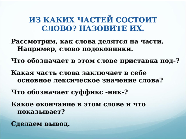 ИЗ КАКИХ ЧАСТЕЙ СОСТОИТ СЛОВО? НАЗОВИТЕ ИХ. Рассмотрим, как слова делятся на части. Например, слово подоконники. Что обозначает в этом слове приставка под-? Какая часть слова заключает в себе основное лексическое значение слова? Что обозначает суффикс -ник-? Какое окончание в этом слове и что показывает? Сделаем вывод.  