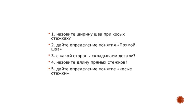 1. назовите ширину шва при косых стежках? 2. дайте определение понятия «Прямой шов» 3. с какой стороны складываем детали? 4. назовите длину прямых стежков? 5. дайте определение понятие «косые стежки» 