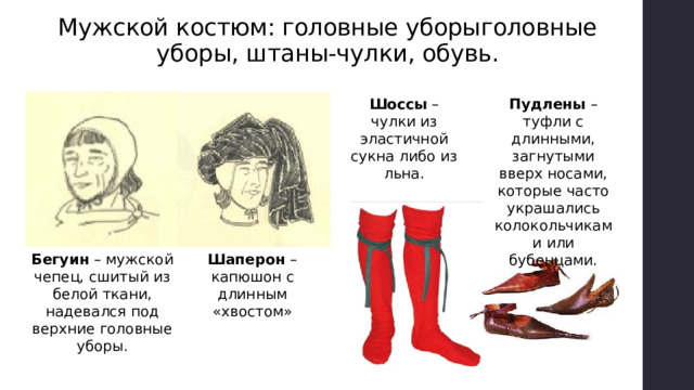 Мужской костюм: головные уборыголовные уборы, штаны-чулки, обувь. Шоссы – чулки из эластичной сукна либо из льна. Пудлены – туфли с длинными, загнутыми вверх носами, которые часто украшались колокольчиками или бубенцами. Бегуин – мужской чепец, сшитый из белой ткани, надевался под верхние головные уборы. Шаперон – капюшон с длинным «хвостом»  