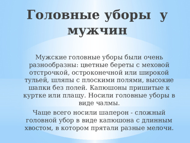 Головные уборы у мужчин Мужские головные уборы были очень разнообразны: цветные береты с меховой отстрочкой, остроконечной или широкой тульей, шляпы с плоскими полями, высокие шапки без полей. Капюшоны пришитые к куртке или плащу. Носили головные уборы в виде чалмы. Чаще всего носили шаперон - сложный головной убор в виде капюшона с длинным хвостом, в котором прятали разные мелочи. 