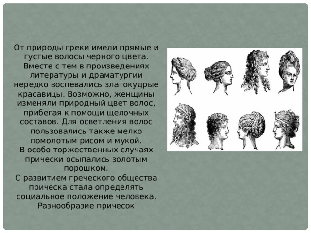 От природы греки имели прямые и густые волосы черного цвета. Вместе с тем в произведениях литературы и драматургии нередко воспевались златокудрые красавицы. Возможно, женщины изменяли природный цвет волос, прибегая к помощи щелочных составов. Для осветления волос пользовались также мелко помолотым рисом и мукой. В особо торжественных случаях прически осыпались золотым порошком. С развитием греческого общества прическа стала определять социальное положение человека. Разнообразие причесок 