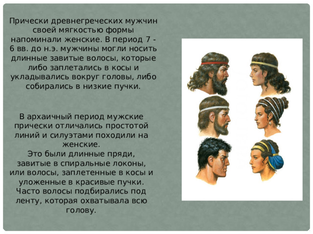 Прически древнегреческих мужчин своей мягкостью формы напоминали женские. В период 7 - 6 вв. до н.э. мужчины могли носить длинные завитые волосы, которые либо заплетались в косы и укладывались вокруг головы, либо собирались в низкие пучки. В архаичный период мужские прически отличались простотой линий и силуэтами походили на женские. Это были длинные пряди, завитые в спиральные локоны, или волосы, заплетенные в косы и уложенные в красивые пучки. Часто волосы подбирались под ленту, которая охватывала всю голову. 
