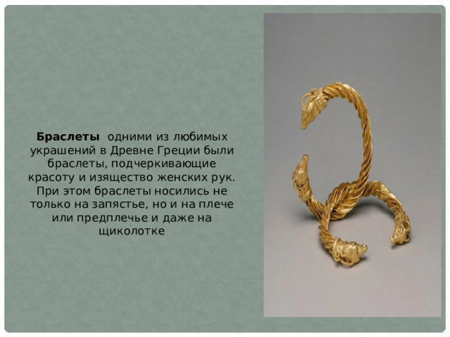 Браслеты одними из любимых украшений в Древне Греции были браслеты, подчеркивающие красоту и изящество женских рук. При этом браслеты носились не только на запястье, но и на плече или предплечье и даже на щиколотке 