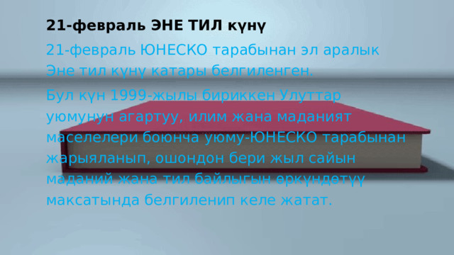 21-февраль ЭНЕ ТИЛ күнү 21-февраль ЮНЕСКО тарабынан эл аралык Эне тил күнү катары белгиленген. Бул күн 1999-жылы бириккен Улуттар уюмунун агартуу, илим жана маданият маселелери боюнча уюму-ЮНЕСКО тарабынан жарыяланып, ошондон бери жыл сайын маданий жана тил байлыгын өркүндөтүү максатында белгиленип келе жатат. 