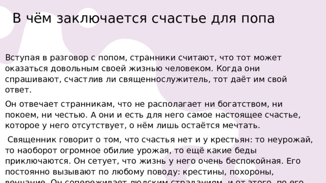 В чём заключается счастье для попа   Вступая в разговор с попом, странники считают, что тот может оказаться довольным своей жизнью человеком. Когда они спрашивают, счастлив ли священнослужитель, тот даёт им свой ответ. Он отвечает странникам, что не располагает ни богатством, ни покоем, ни честью. А они и есть для него самое настоящее счастье, которое у него отсутствует, о нём лишь остаётся мечтать.   Священник говорит о том, что счастья нет и у крестьян: то неурожай, то наоборот огромное обилие урожая, то ещё какие беды приключаются. Он сетует, что жизнь у него очень беспокойная. Его постоянно вызывают по любому поводу: крестины, похороны, венчание. Он сопереживает людским страданиям, и от этого, по его словам, у него болит душа. 