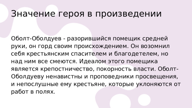 Значение героя в произведении   Оболт-Оболдуев - разорившийся помещик средней руки, он горд своим происхождением. Он возомнил себя крестьянским спасителем и благодетелем, но над ним все смеются. Идеалом этого помещика является крепостничество, покорность власти. Оболт-Оболдуеву ненавистны и проповедники просвещения, и непослушные ему крестьяне, которые уклоняются от работ в полях. 