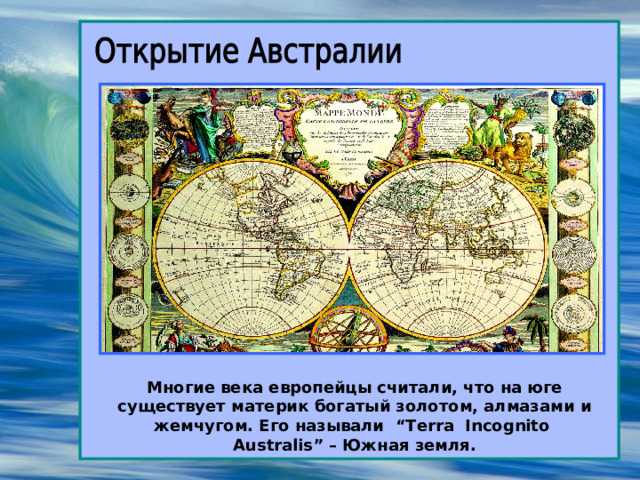 Многие века европейцы считали, что на юге существует материк богатый золотом, алмазами и жемчугом. Его называли “Terra Incognito Australis” – Южная земля. 
