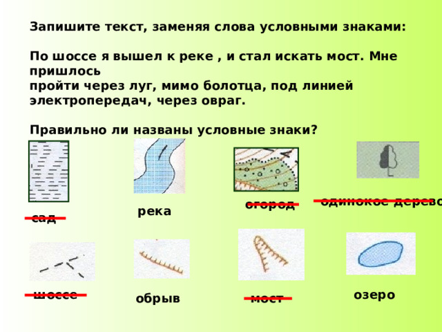 Запишите текст, заменяя слова условными знаками:  По шоссе я вышел к реке , и стал искать мост. Мне пришлось пройти через луг, мимо болотца, под линией электропередач, через овраг.  Правильно ли названы условные знаки? одинокое дерево огород река сад шоссе озеро обрыв мост 