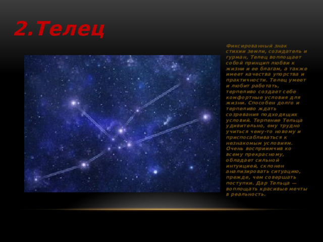 2.Телец Фиксированный знак стихии земли, созидатель и гурман, Телец воплощает собой принцип любви к жизни и ее благам, а также имеет качества упорства и практичности. Телец умеет и любит работать, терпеливо создает себе комфортные условия для жизни. Способен долго и терпеливо ждать созревания подходящих условий. Терпение Тельца удивительно, ему трудно учиться чему-то новому и приспосабливаться к незнакомым условиям. Очень восприимчив ко всему прекрасному, обладает сильной интуицией, склонен анализировать ситуацию, прежде, чем совершать поступки. Дар Тельца — воплощать красивые мечты в реальность.    