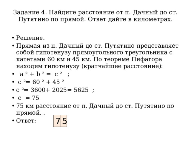 Задание 4. Найдите расстояние от п. Дачный до ст. Путятино по прямой. Ответ дайте в километрах.   Решение. Прямая из п. Дачный до ст. Путятино представляет собой гипотенузу прямоугольного треугольника с катетами 60 км и 45 км. По теореме Пифагора находим гипотенузу (кратчайшее расстояние):   а ² + b ² = c ² ;  c ²= 60 ² + 45 ² c ²= 3600+ 2025= 5625 ;  c = 75 75 км расстояние от п. Дачный до ст. Путятино по прямой. . Ответ: 7 5 