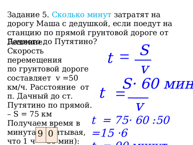 Задание 5.  Сколько минут затратят на дорогу Маша с дедушкой, если поедут на станцию по прямой грунтовой дороге от Дачного до Путятино? Решение. Скорость перемещения по грунтовой дороге составляет v =50 км/ч. Расстояние от п. Дачный до ст. Путятино по прямой. – S = 75 км Получаем время в минутах (учитывая, что 1 ч = 60 мин): Ответ : S = t v S· 60 мин t = v t = 75· 60 :50 =15 ·6 t = 90 минут 9 0 