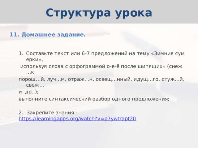 Структура урока 11. Домашнее задание. Составьте текст или 6-7 предложений на тему «Зимние сумерки»,  используя слова с орфограммой о-е-ё после шипящих» (снеж…к, порош…й, луч…м, отраж…н, освещ…нный, идущ…го, стуж…й, свеж… и др.,); выполните синтаксический разбор одного предложения; 2. Закрепите знания - https://learningapps.org/watch?v=p7ywtrapt20 