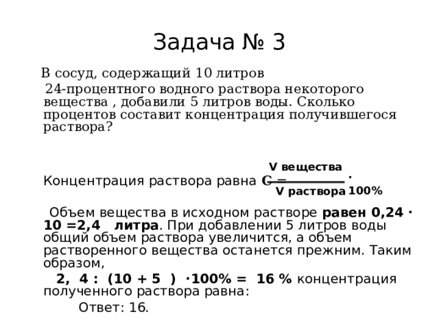 Задача № 3  В сосуд, содержащий 10 литров  24-процентного водного раствора некоторого вещества , добавили 5 литров воды. Сколько процентов составит концентрация получившегося раствора?    Концентрация раствора равна С =   Объем вещества в исходном растворе равен 0,24 · 10 =2,4   литра . При добавлении 5 литров воды общий объем раствора увеличится, а объем растворенного вещества останется прежним. Таким образом,  2, 4 : (10 + 5 ) ·100% = 16 % концентрация полученного раствора равна:  Ответ: 16. V вещества · 100%  V раствора 