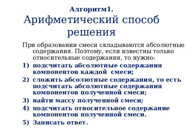 Алгоритм1.  Арифметический способ решения При образовании смеси складываются абсолютные содержания. Поэтому, если известны только относительные содержания, то нужно: подсчитать абсолютные содержания компонентов каждой смеси; сложить абсолютные содержания, то есть подсчитать абсолютные содержания компонентов полученной смеси; найти массу полученной смеси; подсчитать относительное содержание компонентов полученной смеси. Записать ответ.  