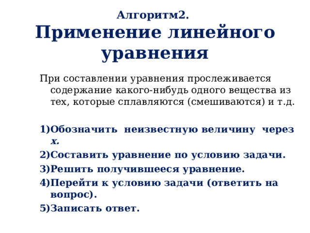 Алгоритм2.  Применение линейного уравнения При составлении уравнения прослеживается содержание какого-нибудь одного вещества из тех, которые сплавляются (смешиваются) и т.д. Обозначить неизвестную величину через х. Составить уравнение по условию задачи. Решить получившееся уравнение. Перейти к условию задачи (ответить на вопрос). Записать ответ.   