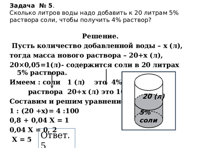 Задача № 5 .  Сколько литров воды надо добавить к 20 литрам 5% раствора соли, чтобы получить 4% раствор? Решение.  Пусть количество добавленной воды – х (л), тогда масса нового раствора – 20+х (л), 20×0,05=1(л)- содержится соли в 20 литрах 5% раствора. Имеем : соли 1 (л) это 4%,  раствора 20+х (л) это 100%. Составим и решим уравнение: 1 : (20 +х)= 4 :100 0,8 + 0,04 Х = 1 0,04 Х = 0, 2  Х = 5    20 (л)  5% соли Ответ. 5 