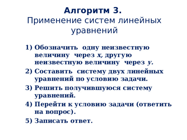 Алгоритм 3.  Применение систем линейных уравнений Обозначить одну неизвестную величину через х, другую  неизвестную величину через у. Составить систему двух линейных уравнений по условию задачи. Решить получившуюся систему уравнений. Перейти к условию задачи (ответить на вопрос). Записать ответ. 