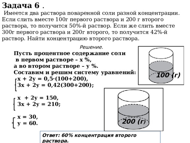 Задача 6 .  Имеется два раствора поваренной соли разной концентрации. Если слить вместе 100г первого раствора и 200 г второго раствора, то получится 50%-й раствор. Если же слить вместе 300г первого раствора и 200г второго, то получится 42%-й раствор. Найти концентрацию второго раствора. Решение. Пусть процентное содержание соли  в первом растворе – х %, а во втором растворе – у %. Составим и решим систему уравнений:  х + 2у = 0,5·(100+200),  3х + 2у = 0,42(300+200);   х + 2у = 150,  3х + 2у = 210;   х = 30,  у = 60. 100 (г) 200 (г ) Ответ: 60% концентрация второго раствора. 