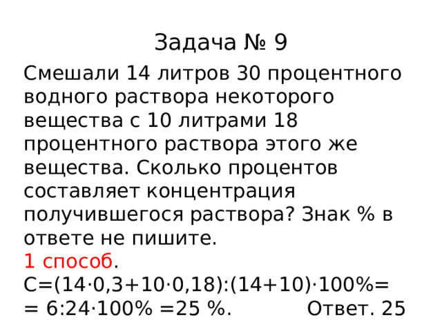 Задача № 9 Смешали 14 литров 30 процентного водного раствора некоторого вещества с 10 литрами 18 процентного раствора этого же вещества. Сколько процентов составляет концентрация получившегося раствора? Знак % в ответе не пишите. 1 способ . C= (14·0,3+10·0,18):(14+10)·100%= = 6:24·100% =25 % . Ответ. 25 