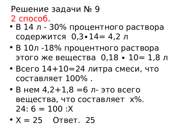 Решение задачи № 9  2 способ . В 14 л - 30% процентного раствора содержится 0,3∙14= 4,2 л В 10л -18% процентного раствора этого же вещества 0,18 ∙ 10= 1,8 л Всего 14+10=24 литра смеси, что составляет 100% . В нем 4,2+1,8 =6 л- это всего вещества, что составляет х%. 24: 6 = 100 :Х Х = 25 Ответ. 25  
