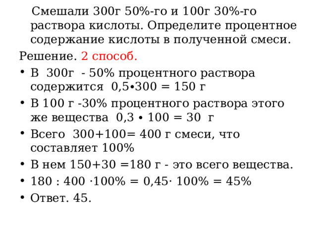  Смешали 300г 50%-го и 100г 30%-го раствора кислоты. Определите процентное содержание кислоты в полученной смеси. Решение. 2 способ. В 300г - 50% процентного раствора содержится 0,5∙300 = 150 г В 100 г -30% процентного раствора этого же вещества 0,3 ∙ 100 = 30 г Всего 300+100= 400 г смеси, что составляет 100% В нем 150+30 =180 г - это всего вещества. 180 : 400 ·100% = 0,45· 100% = 45% Ответ. 45. 
