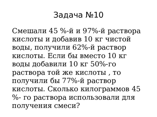 Задача №10 Смешали 45 %-й и 97%-й раствора кислоты и добавив 10 кг чистой воды, получили 62%-й раствор кислоты. Если бы вместо 10 кг воды добавили 10 кг 50%-го раствора той же кислоты , то получили бы 77%-й раствор кислоты. Сколько килограммов 45 %- го раствора использовали для получения смеси? 