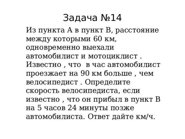Задача №14 Из пункта А в пункт В, расстояние между которыми 60 км, одновременно выехали автомобилист и мотоциклист . Известно , что в час автомобилист проезжает на 90 км больше , чем велосипедист . Определите скорость велосипедиста, если известно , что он прибыл в пункт В на 5 часов 24 минуты позже автомобилиста. Ответ дайте км/ч. 