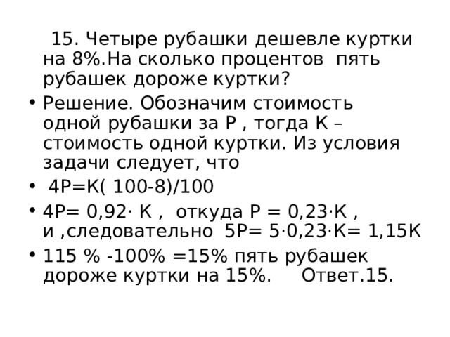  15. Четыре рубашки дешевле куртки на 8%.На сколько процентов пять рубашек дороже куртки? Решение. Обозначим стоимость одной рубашки за Р , тогда К – стоимость одной куртки. Из условия задачи следует, что  4Р=К( 100-8)/100 4Р= 0,92· К , откуда Р = 0,23·К , и ,следовательно 5Р= 5·0,23·К= 1,15К 115 % -100% =15% пять рубашек дороже куртки на 15%. Ответ.15. 