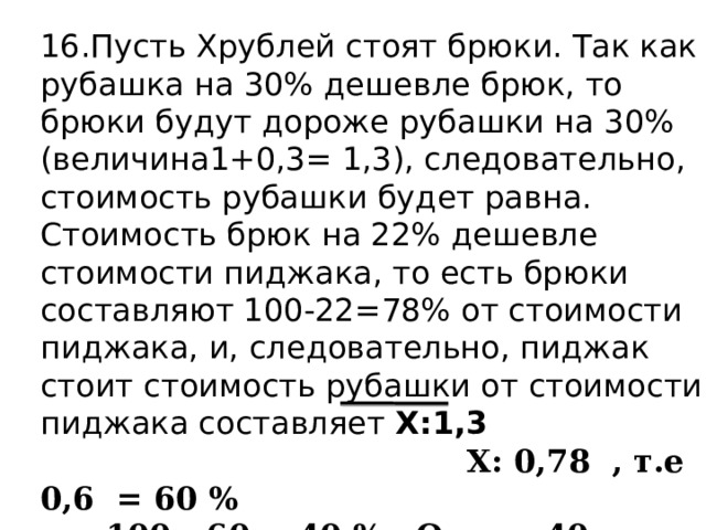 16.Пусть Хрублей стоят брюки. Так как рубашка на 30% дешевле брюк, то брюки будут дороже рубашки на 30% (величина1+0,3= 1,3), следовательно, стоимость рубашки будет равна. Стоимость брюк на 22% дешевле стоимости пиджака, то есть брюки составляют 100-22=78% от стоимости пиджака, и, следовательно, пиджак стоит стоимость рубашки от стоимости пиджака составляет Х:1,3  Х: 0,78 , т.е 0,6 = 60 %  100 - 60 = 40 % . Ответ. 40. 