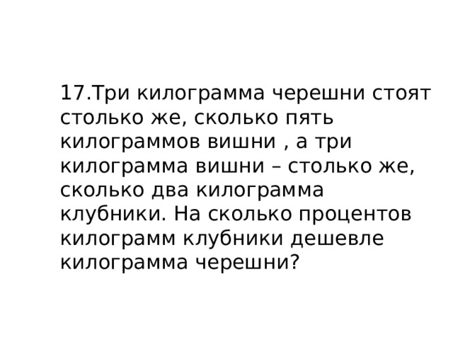 17.Три килограмма черешни стоят столько же, сколько пять килограммов вишни , а три килограмма вишни – столько же, сколько два килограмма клубники. На сколько процентов килограмм клубники дешевле килограмма черешни? 