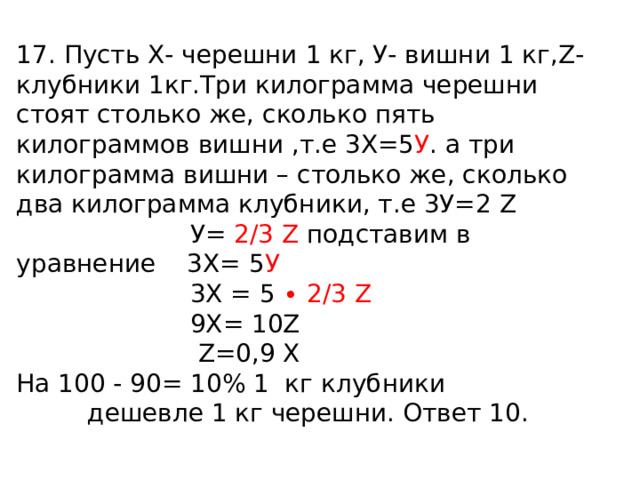 17. Пусть Х- черешни 1 кг, У- вишни 1 кг, Z- клубники 1кг.Три килограмма черешни стоят столько же, сколько пять килограммов вишни ,т.е 3Х=5 У . а три килограмма вишни – столько же, сколько два килограмма клубники, т.е 3У=2 Z   У= 2/3 Z  подставим в уравнение 3Х= 5 У   3 Х = 5 ∙ 2/3 Z   9Х= 10 Z  Z=0 , 9 Х На 100 - 90= 10% 1 кг клубники  дешевле 1 кг черешни. Ответ 10. 