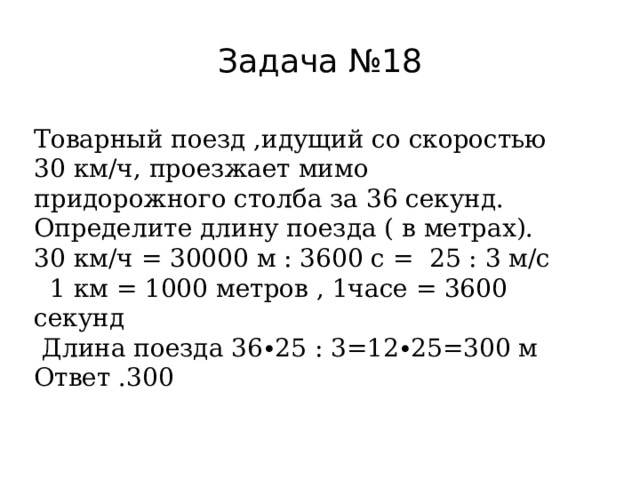 Задача №18 Товарный поезд ,идущий со скоростью 30 км/ч, проезжает мимо придорожного столба за 36 секунд. Определите длину поезда ( в метрах). 30 км/ч = 30000 м : 3600 с = 25 : 3 м/с  1 км = 1000 метров , 1часе = 3600 секунд  Длина поезда 36∙25 : 3=12∙25=300 м Ответ .300 